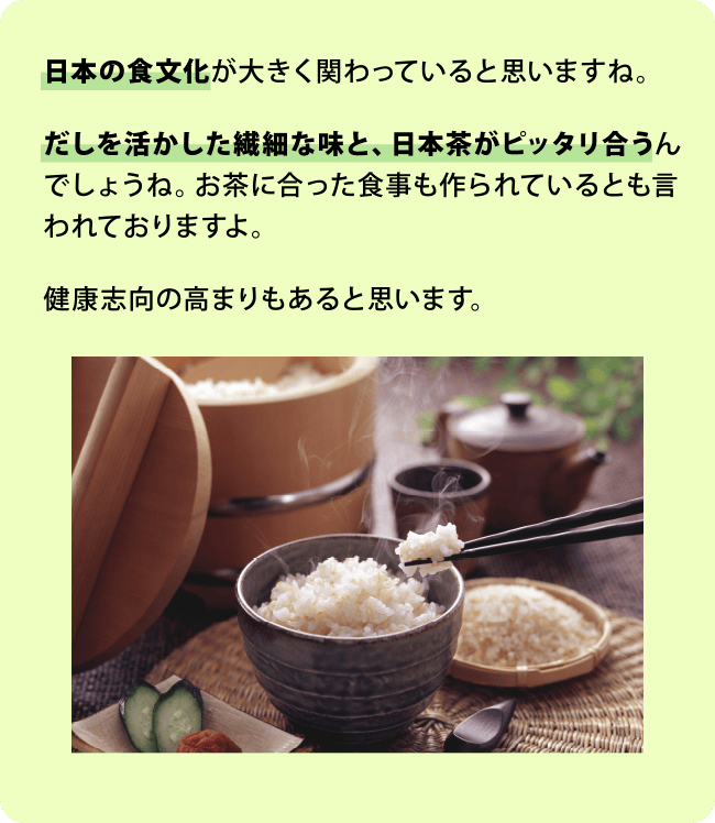 日本の食文化が大きく関わっていると思いますね。だしを活かした繊細な味と、日本茶がピッタリ合うんでしょうね。お茶に合った食事も作られているとも言われておりますよ。健康志向の高まりもあると思います。